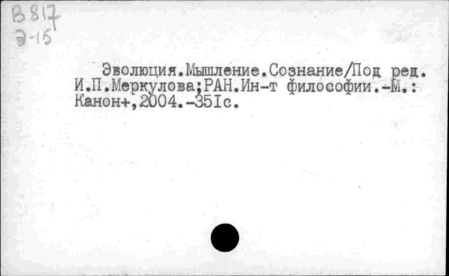 ﻿в «4 Э-1б
Эволюция.Мышление.Сознание/Под рец И.П.Меркулова;РАН.Ин-т философии.-м.: Канон+,2004.-35Iс.